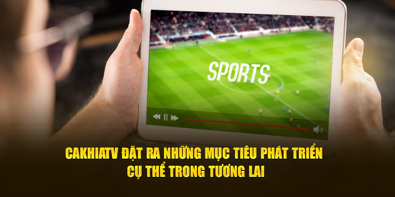 CakhiaTV đặt ra những mục tiêu phát triển cụ thể trong tương lai